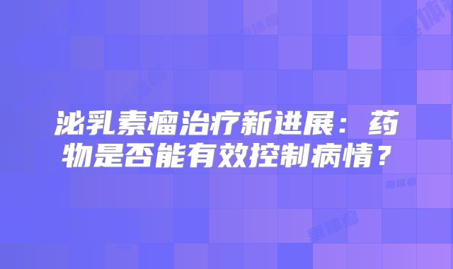泌乳素瘤治疗新进展：药物是否能有效控制病情？