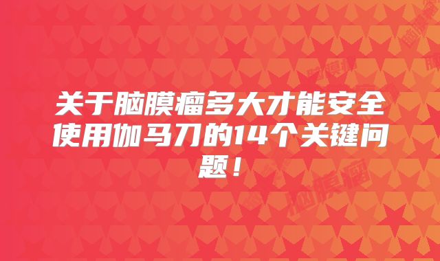 关于脑膜瘤多大才能安全使用伽马刀的14个关键问题！