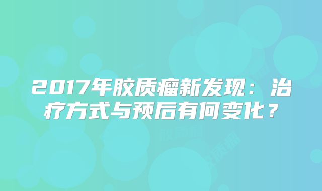 2017年胶质瘤新发现：治疗方式与预后有何变化？