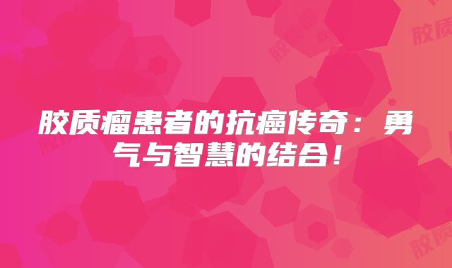 胶质瘤患者的抗癌传奇：勇气与智慧的结合！