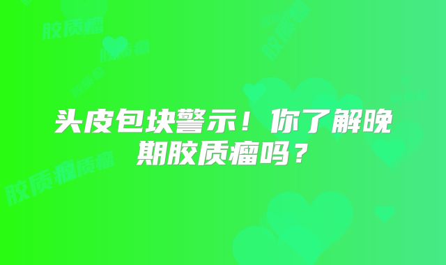 头皮包块警示！你了解晚期胶质瘤吗？