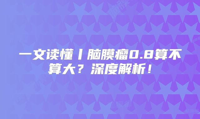 一文读懂丨脑膜瘤0.8算不算大？深度解析！