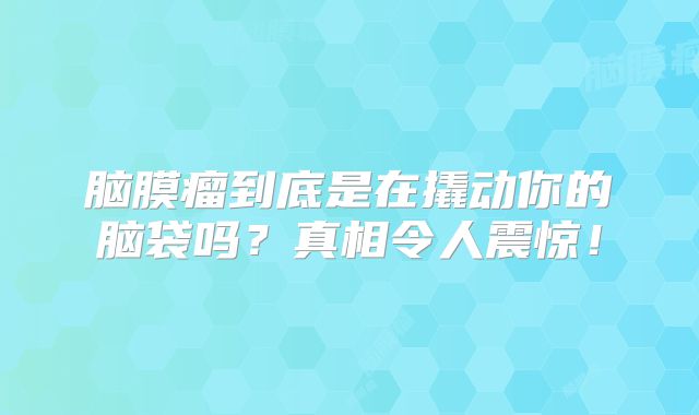 脑膜瘤到底是在撬动你的脑袋吗？真相令人震惊！