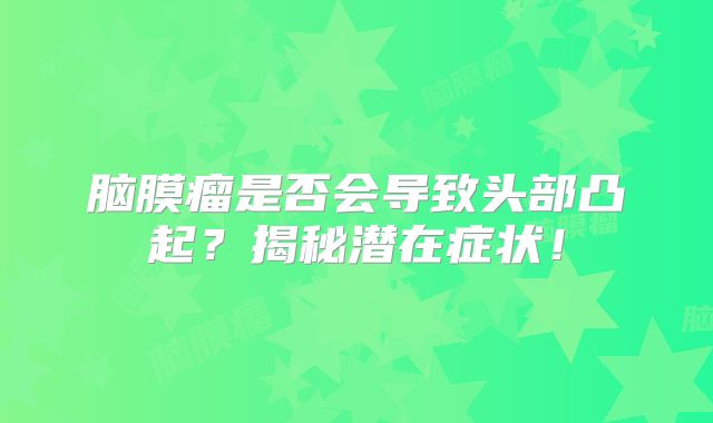脑膜瘤是否会导致头部凸起？揭秘潜在症状！