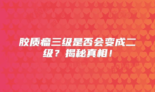 胶质瘤三级是否会变成二级？揭秘真相！