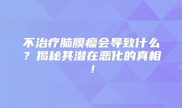 不治疗脑膜瘤会导致什么？揭秘其潜在恶化的真相！