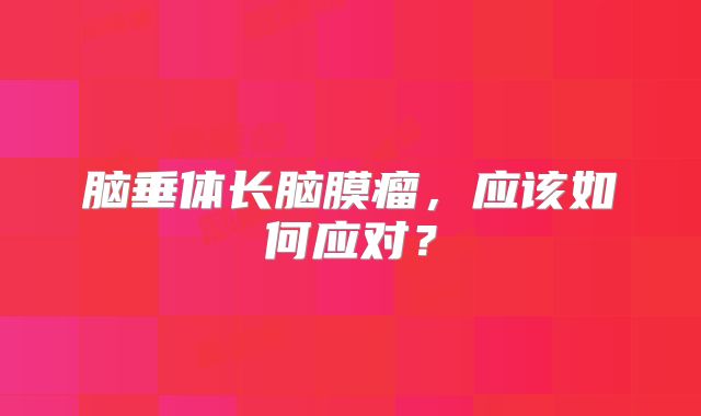 脑垂体长脑膜瘤，应该如何应对？