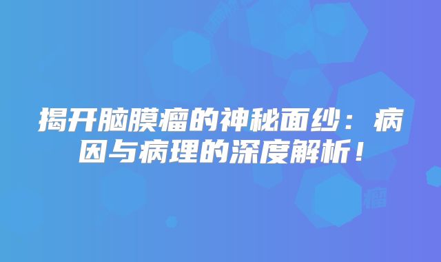 揭开脑膜瘤的神秘面纱：病因与病理的深度解析！