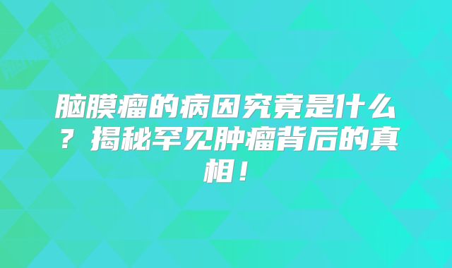 脑膜瘤的病因究竟是什么？揭秘罕见肿瘤背后的真相！
