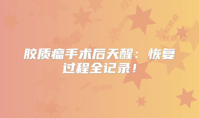 胶质瘤手术后天醒：恢复过程全记录！