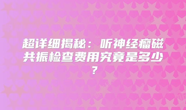 超详细揭秘：听神经瘤磁共振检查费用究竟是多少？