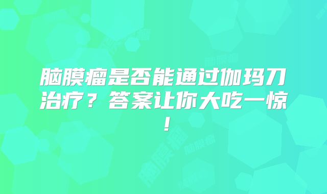 脑膜瘤是否能通过伽玛刀治疗？答案让你大吃一惊！