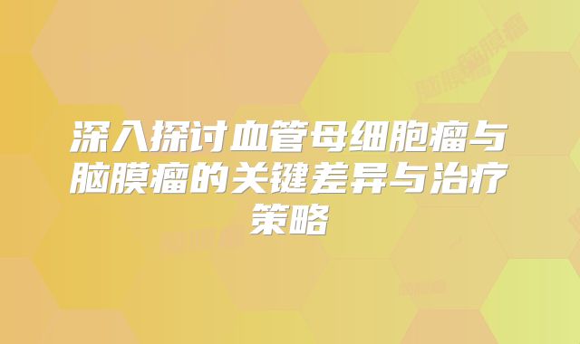 深入探讨血管母细胞瘤与脑膜瘤的关键差异与治疗策略