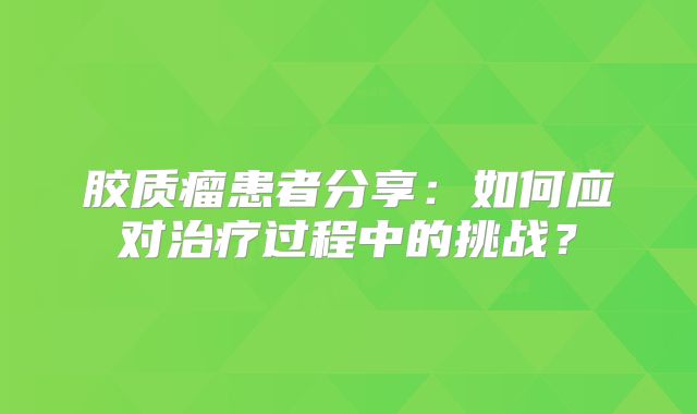 胶质瘤患者分享：如何应对治疗过程中的挑战？