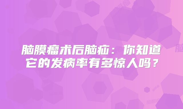 脑膜瘤术后脑疝：你知道它的发病率有多惊人吗？