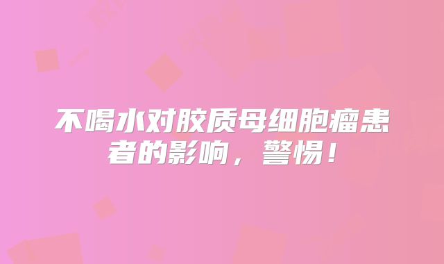 不喝水对胶质母细胞瘤患者的影响，警惕！