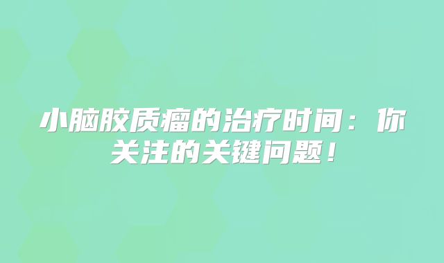 小脑胶质瘤的治疗时间：你关注的关键问题！