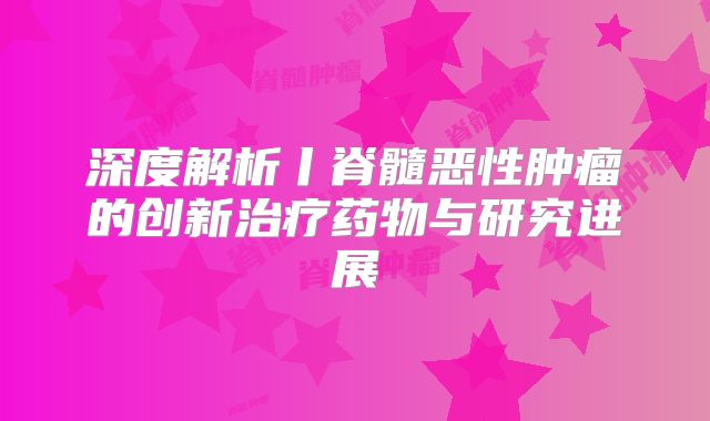 深度解析丨脊髓恶性肿瘤的创新治疗药物与研究进展