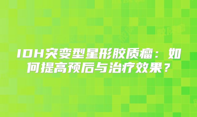 IDH突变型星形胶质瘤：如何提高预后与治疗效果？