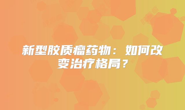 新型胶质瘤药物：如何改变治疗格局？