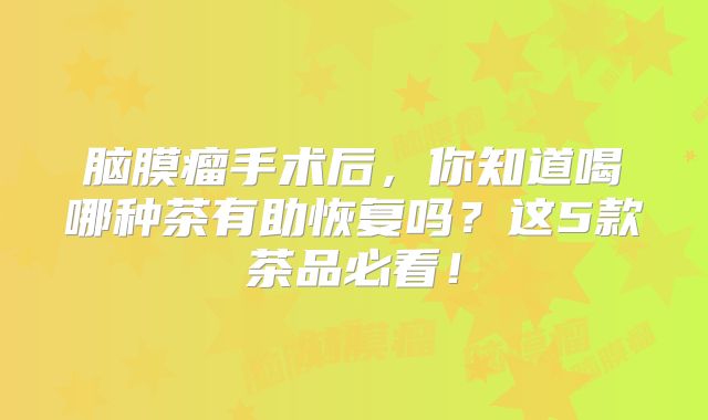 脑膜瘤手术后，你知道喝哪种茶有助恢复吗？这5款茶品必看！