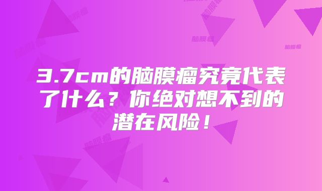 3.7cm的脑膜瘤究竟代表了什么？你绝对想不到的潜在风险！