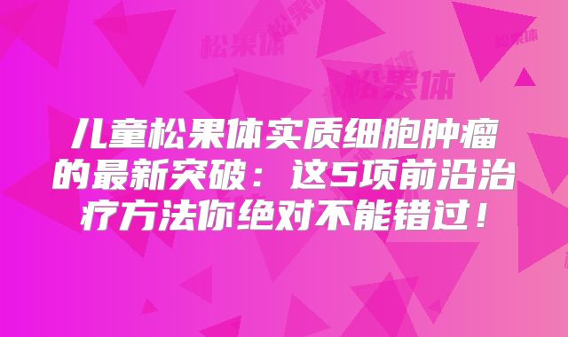 儿童松果体实质细胞肿瘤的最新突破：这5项前沿治疗方法你绝对不能错过！