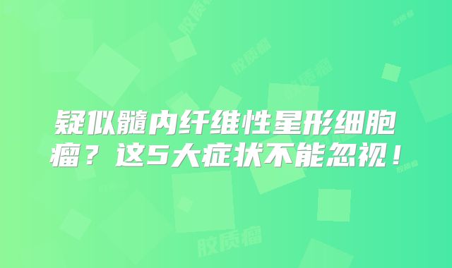 疑似髓内纤维性星形细胞瘤？这5大症状不能忽视！