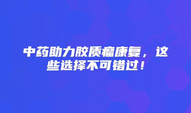 中药助力胶质瘤康复，这些选择不可错过！