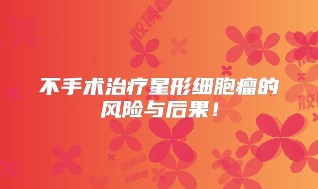不手术治疗星形细胞瘤的风险与后果！