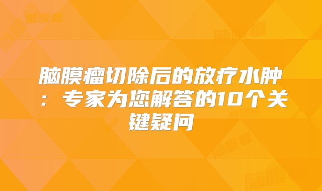脑膜瘤切除后的放疗水肿：专家为您解答的10个关键疑问