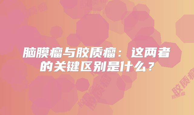 脑膜瘤与胶质瘤：这两者的关键区别是什么？