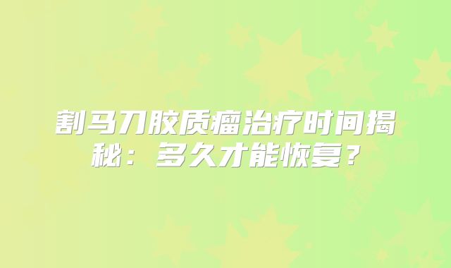 割马刀胶质瘤治疗时间揭秘：多久才能恢复？