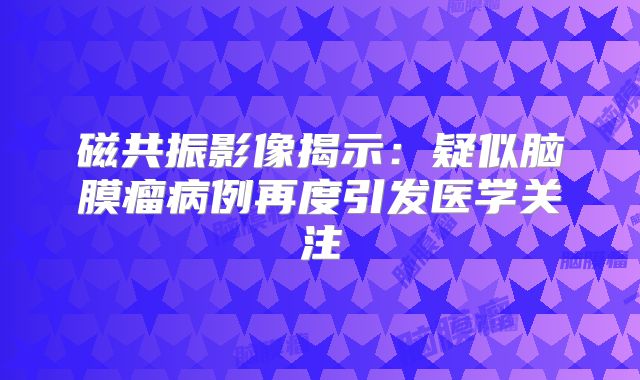 磁共振影像揭示：疑似脑膜瘤病例再度引发医学关注