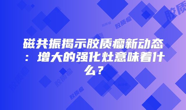 磁共振揭示胶质瘤新动态：增大的强化灶意味着什么？