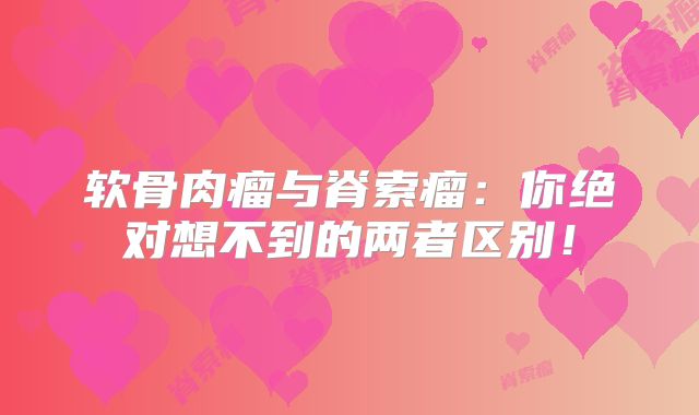 软骨肉瘤与脊索瘤：你绝对想不到的两者区别！