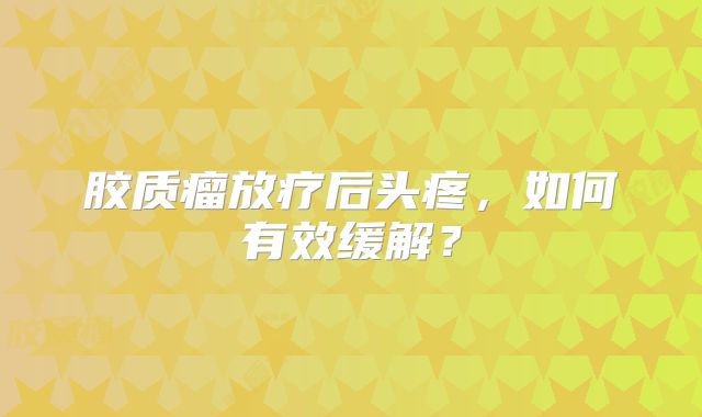 胶质瘤放疗后头疼，如何有效缓解？