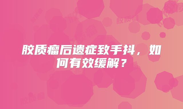 胶质瘤后遗症致手抖，如何有效缓解？