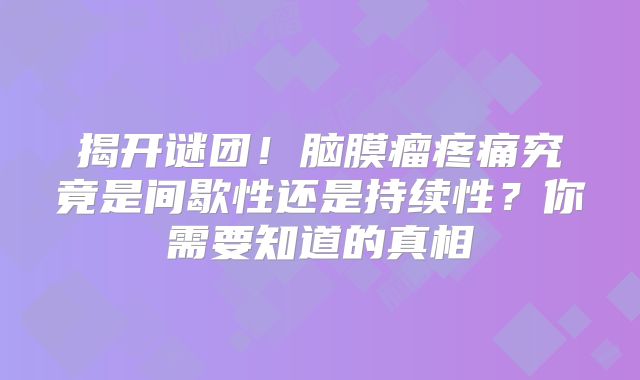 揭开谜团！脑膜瘤疼痛究竟是间歇性还是持续性？你需要知道的真相