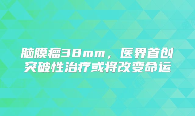 脑膜瘤38mm，医界首创突破性治疗或将改变命运