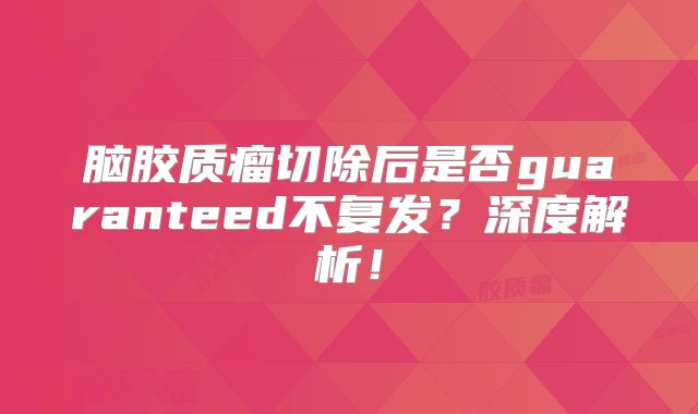 脑胶质瘤切除后是否guaranteed不复发？深度解析！