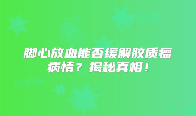脚心放血能否缓解胶质瘤病情？揭秘真相！