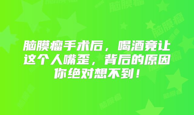 脑膜瘤手术后，喝酒竟让这个人嘴歪，背后的原因你绝对想不到！