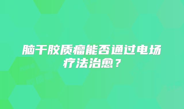 脑干胶质瘤能否通过电场疗法治愈？