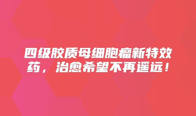 四级胶质母细胞瘤新特效药，治愈希望不再遥远！