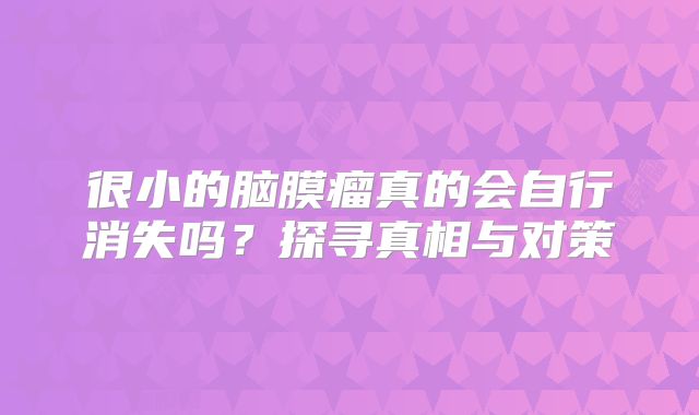 很小的脑膜瘤真的会自行消失吗？探寻真相与对策