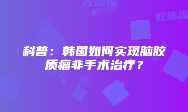 科普：韩国如何实现脑胶质瘤非手术治疗？