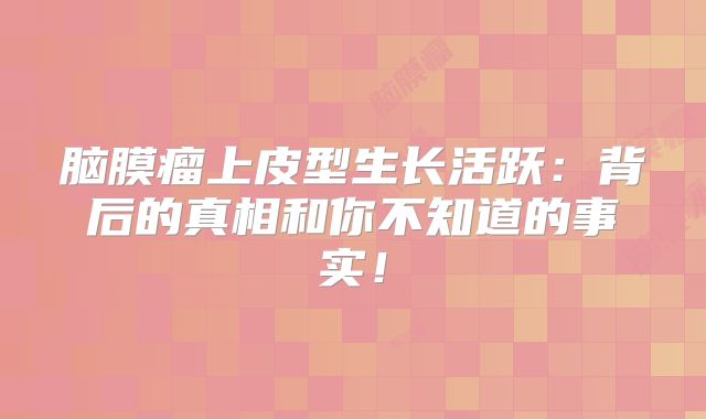 脑膜瘤上皮型生长活跃：背后的真相和你不知道的事实！