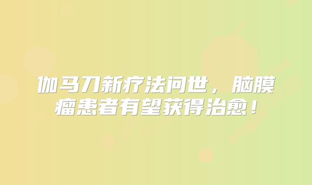伽马刀新疗法问世，脑膜瘤患者有望获得治愈！