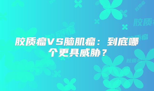 胶质瘤VS脑肌瘤：到底哪个更具威胁？